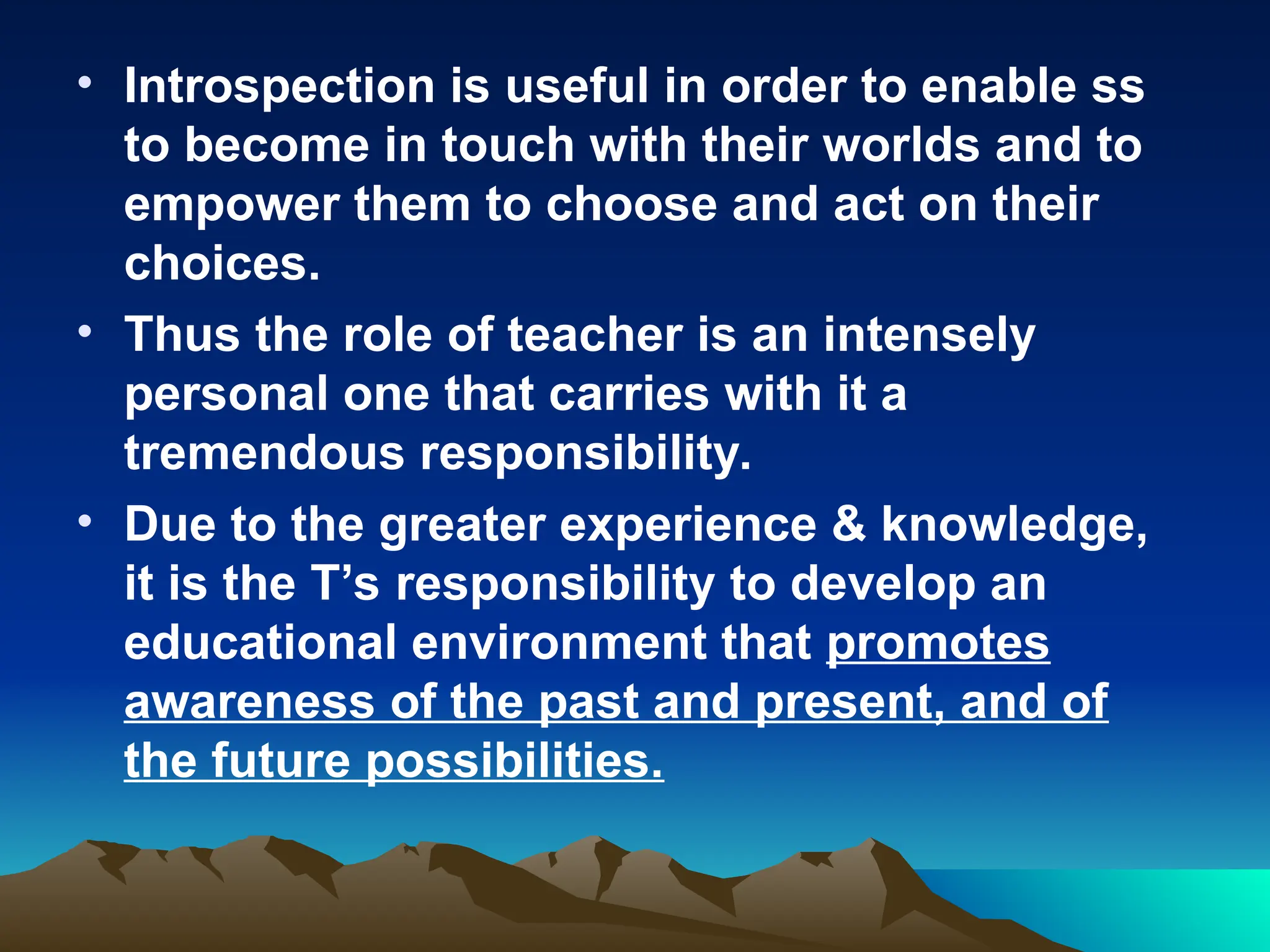 • Introspection is useful in order to enable ss
to become in touch with their worlds and to
empower them to choose and act on their
choices.
• Thus the role of teacher is an intensely
personal one that carries with it a
tremendous responsibility.
• Due to the greater experience & knowledge,
it is the T’s responsibility to develop an
educational environment that promotes
awareness of the past and present, and of
the future possibilities.
 