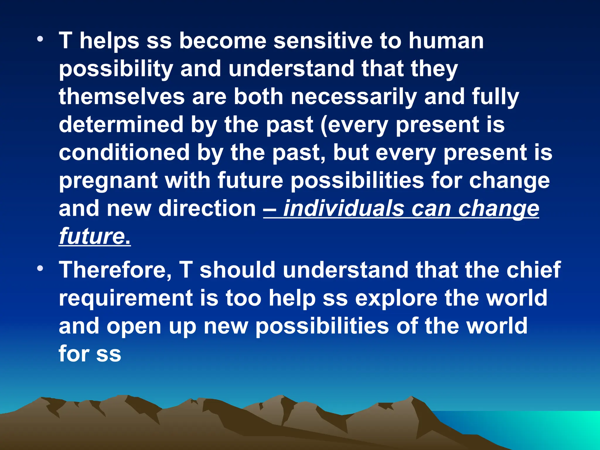 • T helps ss become sensitive to human
possibility and understand that they
themselves are both necessarily and fully
determined by the past (every present is
conditioned by the past, but every present is
pregnant with future possibilities for change
and new direction – individuals can change
future.
• Therefore, T should understand that the chief
requirement is too help ss explore the world
and open up new possibilities of the world
for ss
 