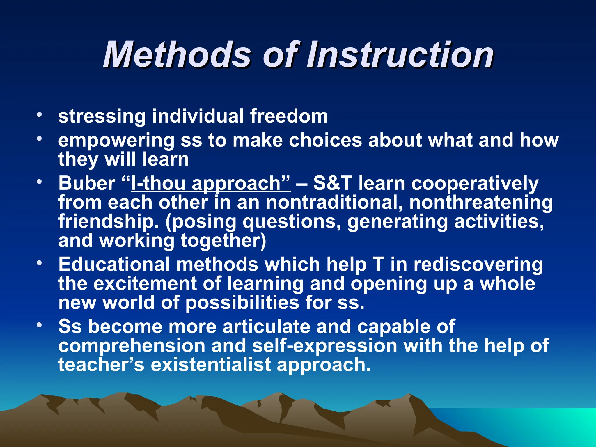 Methods of Instruction
Methods of Instruction
• stressing individual freedom
• empowering ss to make choices about what and how
they will learn
• Buber “I-thou approach” – S&T learn cooperatively
from each other in an nontraditional, nonthreatening
friendship. (posing questions, generating activities,
and working together)
• Educational methods which help T in rediscovering
the excitement of learning and opening up a whole
new world of possibilities for ss.
• Ss become more articulate and capable of
comprehension and self-expression with the help of
teacher’s existentialist approach.
 