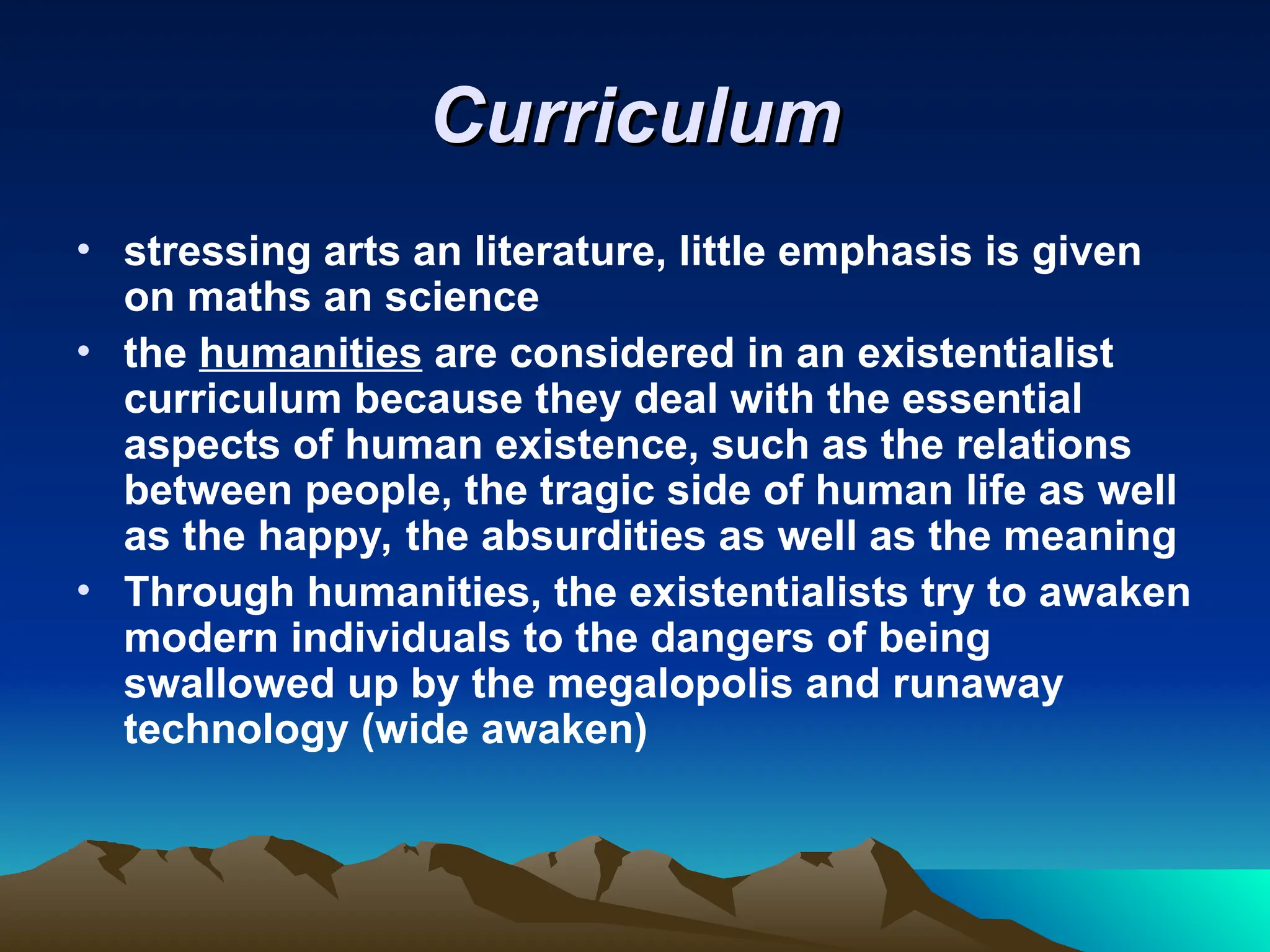 Curriculum
Curriculum
• stressing arts an literature, little emphasis is given
on maths an science
• the humanities are considered in an existentialist
curriculum because they deal with the essential
aspects of human existence, such as the relations
between people, the tragic side of human life as well
as the happy, the absurdities as well as the meaning
• Through humanities, the existentialists try to awaken
modern individuals to the dangers of being
swallowed up by the megalopolis and runaway
technology (wide awaken)
 