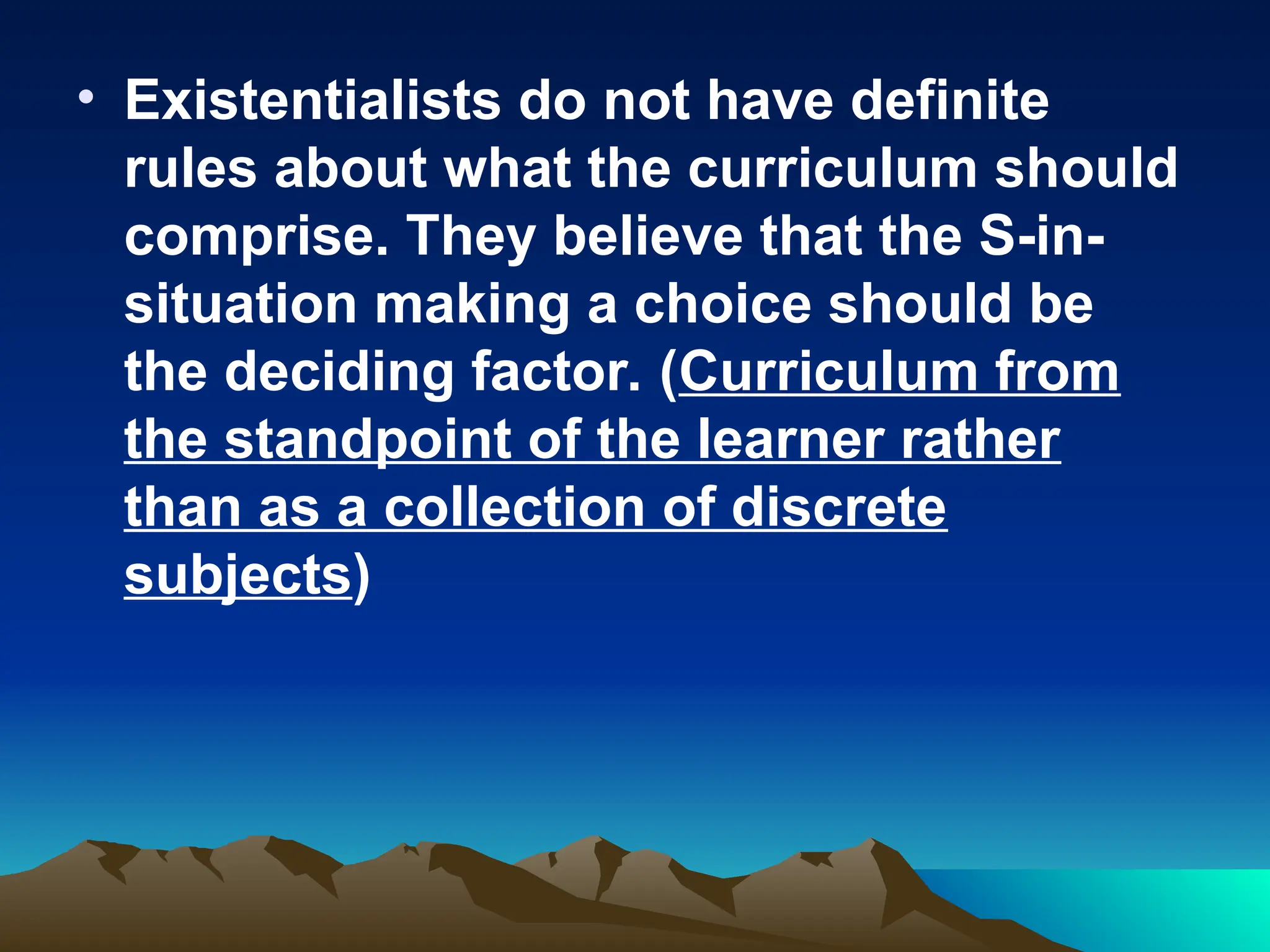 • Existentialists do not have definite
rules about what the curriculum should
comprise. They believe that the S-in-
situation making a choice should be
the deciding factor. (Curriculum from
the standpoint of the learner rather
than as a collection of discrete
subjects)
 