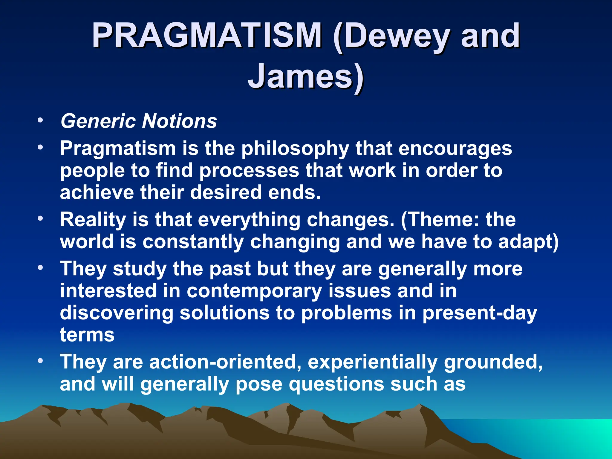 PRAGMATISM (Dewey and
PRAGMATISM (Dewey and
James)
James)
• Generic Notions
• Pragmatism is the philosophy that encourages
people to find processes that work in order to
achieve their desired ends.
• Reality is that everything changes. (Theme: the
world is constantly changing and we have to adapt)
• They study the past but they are generally more
interested in contemporary issues and in
discovering solutions to problems in present-day
terms
• They are action-oriented, experientially grounded,
and will generally pose questions such as
 