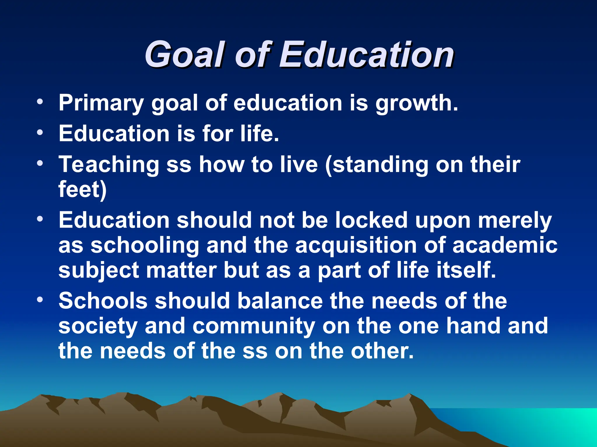 Goal of Education
Goal of Education
• Primary goal of education is growth.
• Education is for life.
• Teaching ss how to live (standing on their
feet)
• Education should not be locked upon merely
as schooling and the acquisition of academic
subject matter but as a part of life itself.
• Schools should balance the needs of the
society and community on the one hand and
the needs of the ss on the other.
 
