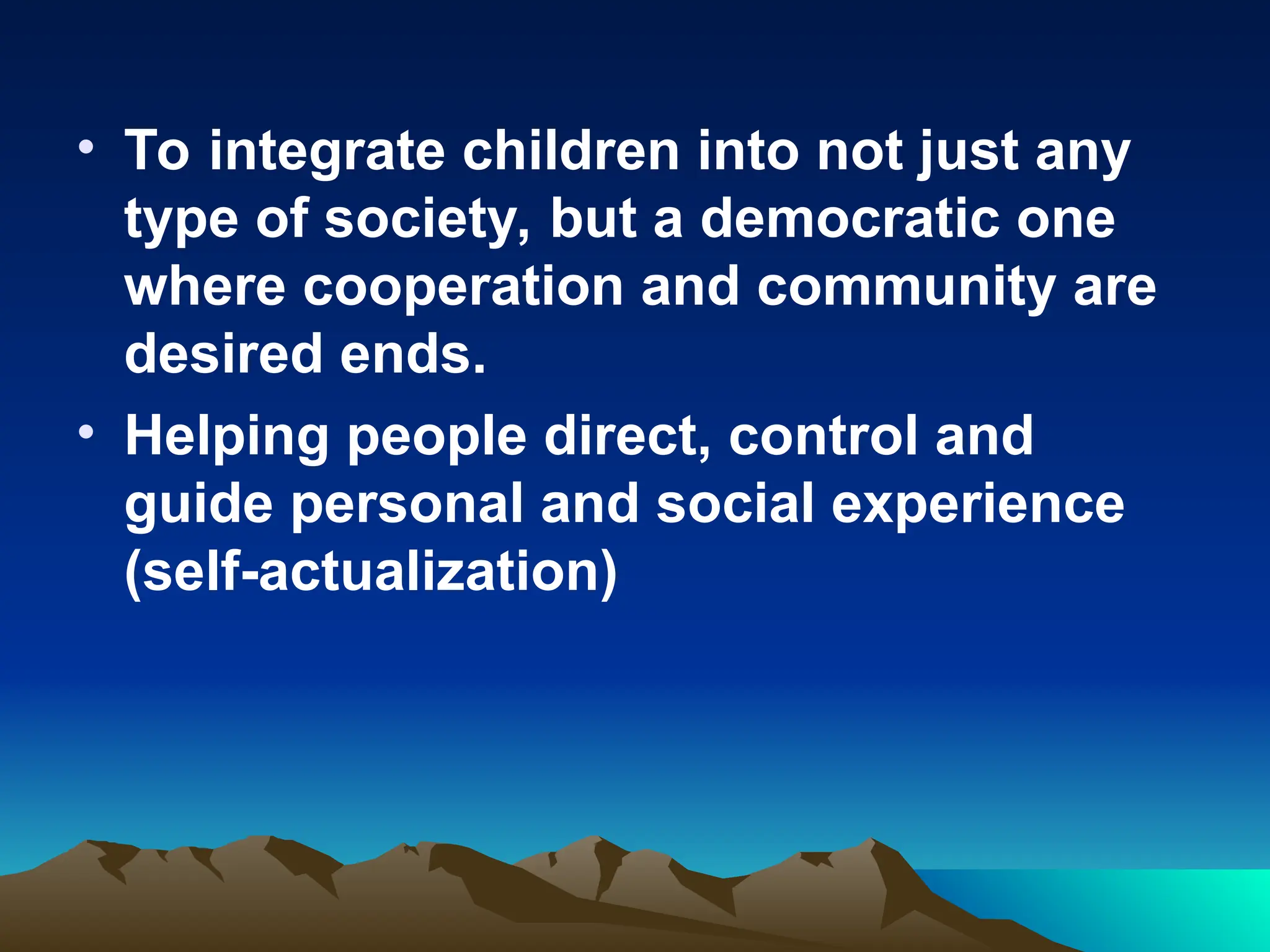 • To integrate children into not just any
type of society, but a democratic one
where cooperation and community are
desired ends.
• Helping people direct, control and
guide personal and social experience
(self-actualization)
 