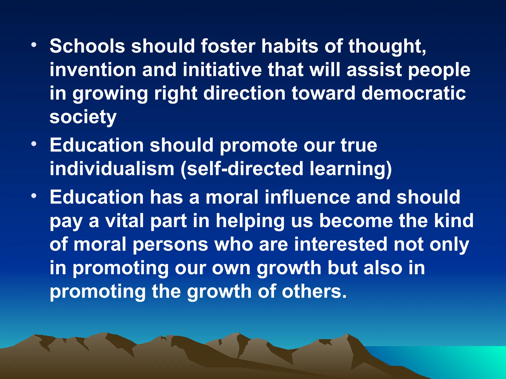 • Schools should foster habits of thought,
invention and initiative that will assist people
in growing right direction toward democratic
society
• Education should promote our true
individualism (self-directed learning)
• Education has a moral influence and should
pay a vital part in helping us become the kind
of moral persons who are interested not only
in promoting our own growth but also in
promoting the growth of others.
 