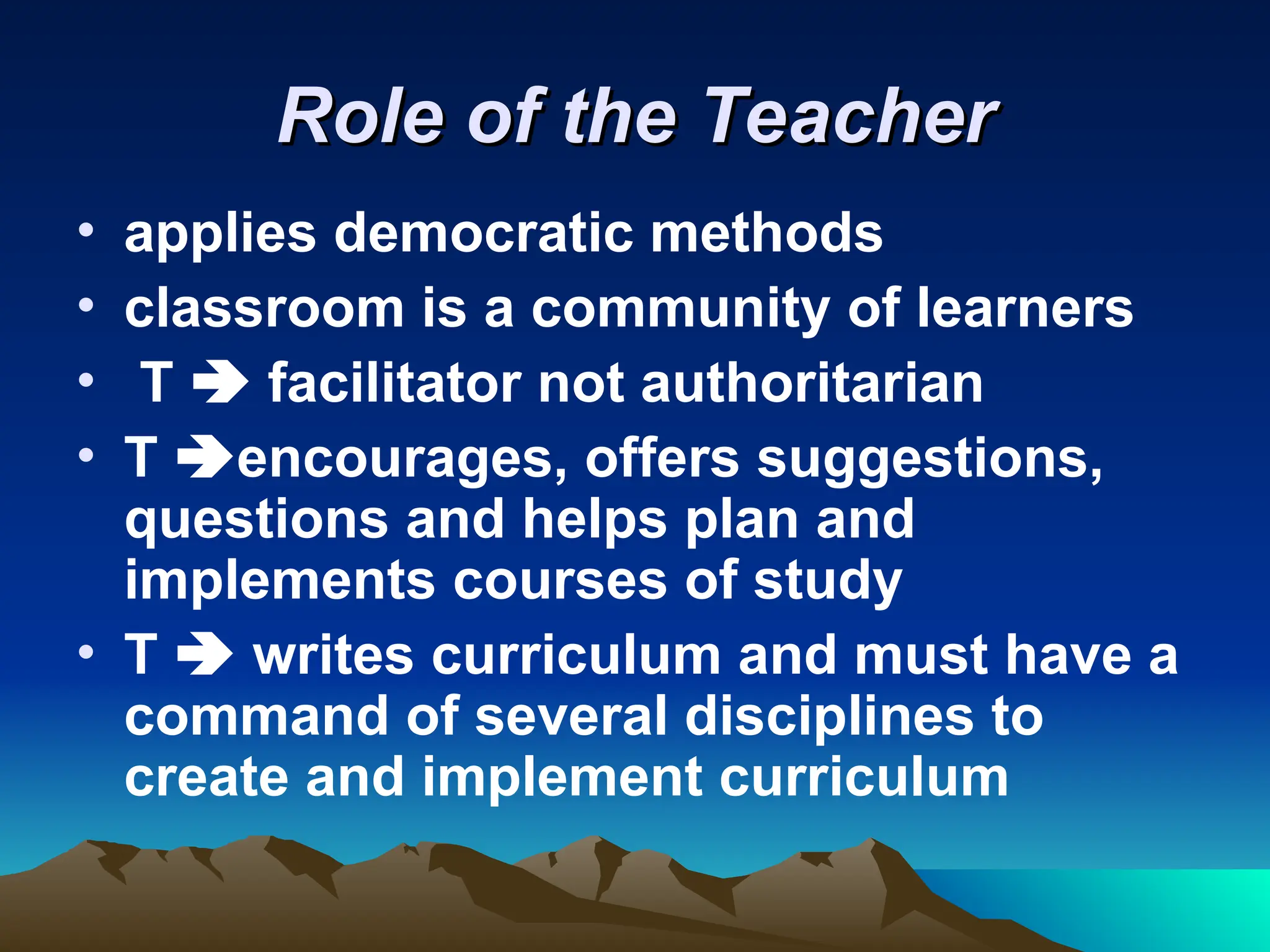 Role of the Teacher
Role of the Teacher
• applies democratic methods
• classroom is a community of learners
• T  facilitator not authoritarian
• T encourages, offers suggestions,
questions and helps plan and
implements courses of study
• T  writes curriculum and must have a
command of several disciplines to
create and implement curriculum
 