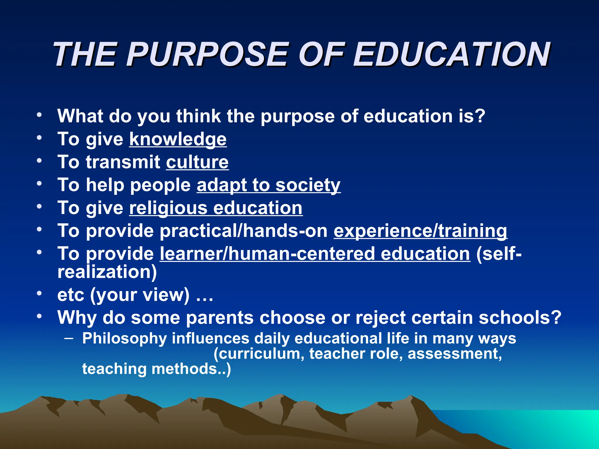 THE PURPOSE OF EDUCATION
THE PURPOSE OF EDUCATION
• What do you think the purpose of education is?
• To give knowledge
• To transmit culture
• To help people adapt to society
• To give religious education
• To provide practical/hands-on experience/training
• To provide learner/human-centered education (self-
realization)
• etc (your view) …
• Why do some parents choose or reject certain schools?
– Philosophy influences daily educational life in many ways
(curriculum, teacher role, assessment,
teaching methods..)
 