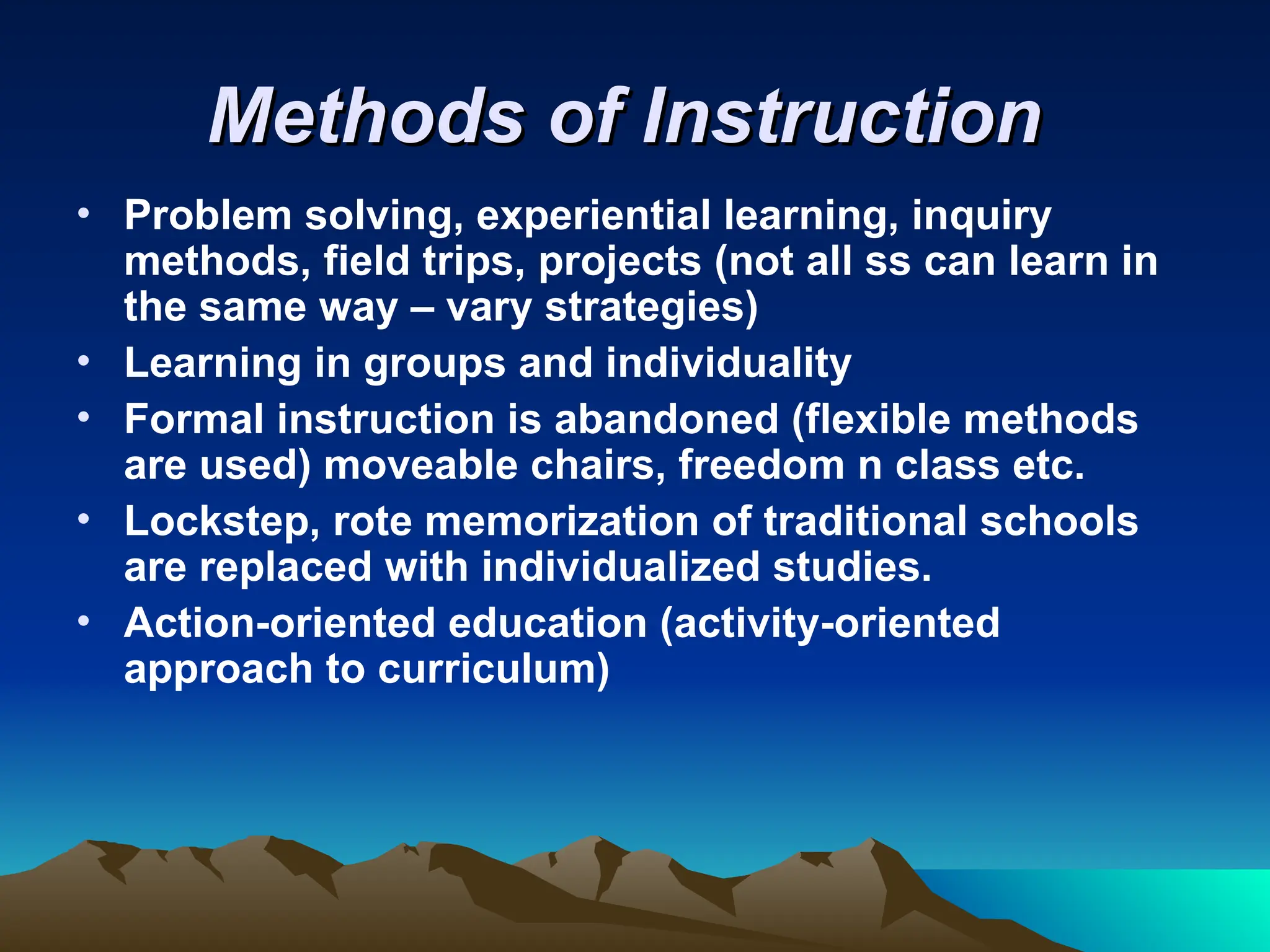 Methods of Instruction
Methods of Instruction
• Problem solving, experiential learning, inquiry
methods, field trips, projects (not all ss can learn in
the same way – vary strategies)
• Learning in groups and individuality
• Formal instruction is abandoned (flexible methods
are used) moveable chairs, freedom n class etc.
• Lockstep, rote memorization of traditional schools
are replaced with individualized studies.
• Action-oriented education (activity-oriented
approach to curriculum)
 