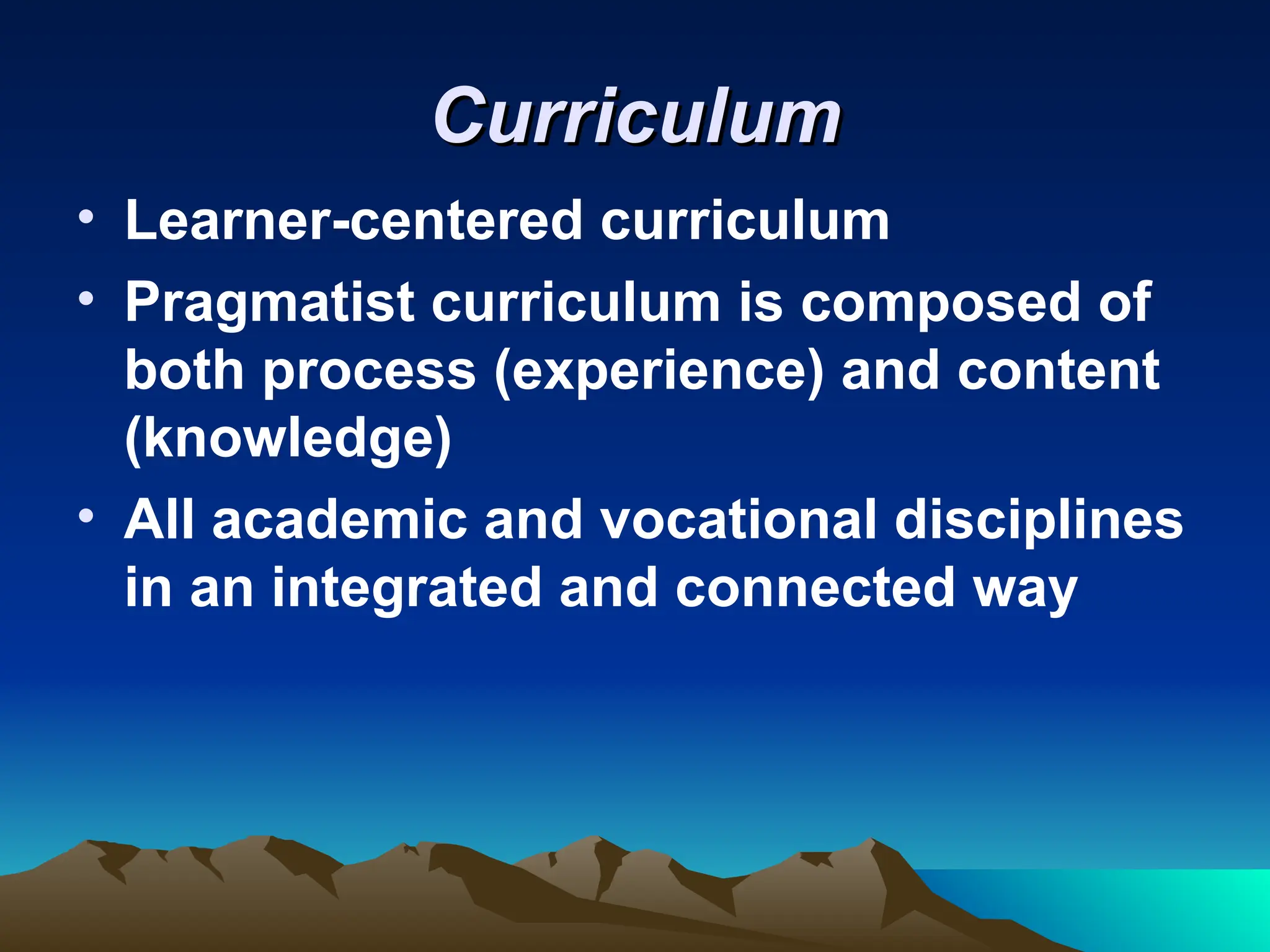 Curriculum
Curriculum
• Learner-centered curriculum
• Pragmatist curriculum is composed of
both process (experience) and content
(knowledge)
• All academic and vocational disciplines
in an integrated and connected way
 