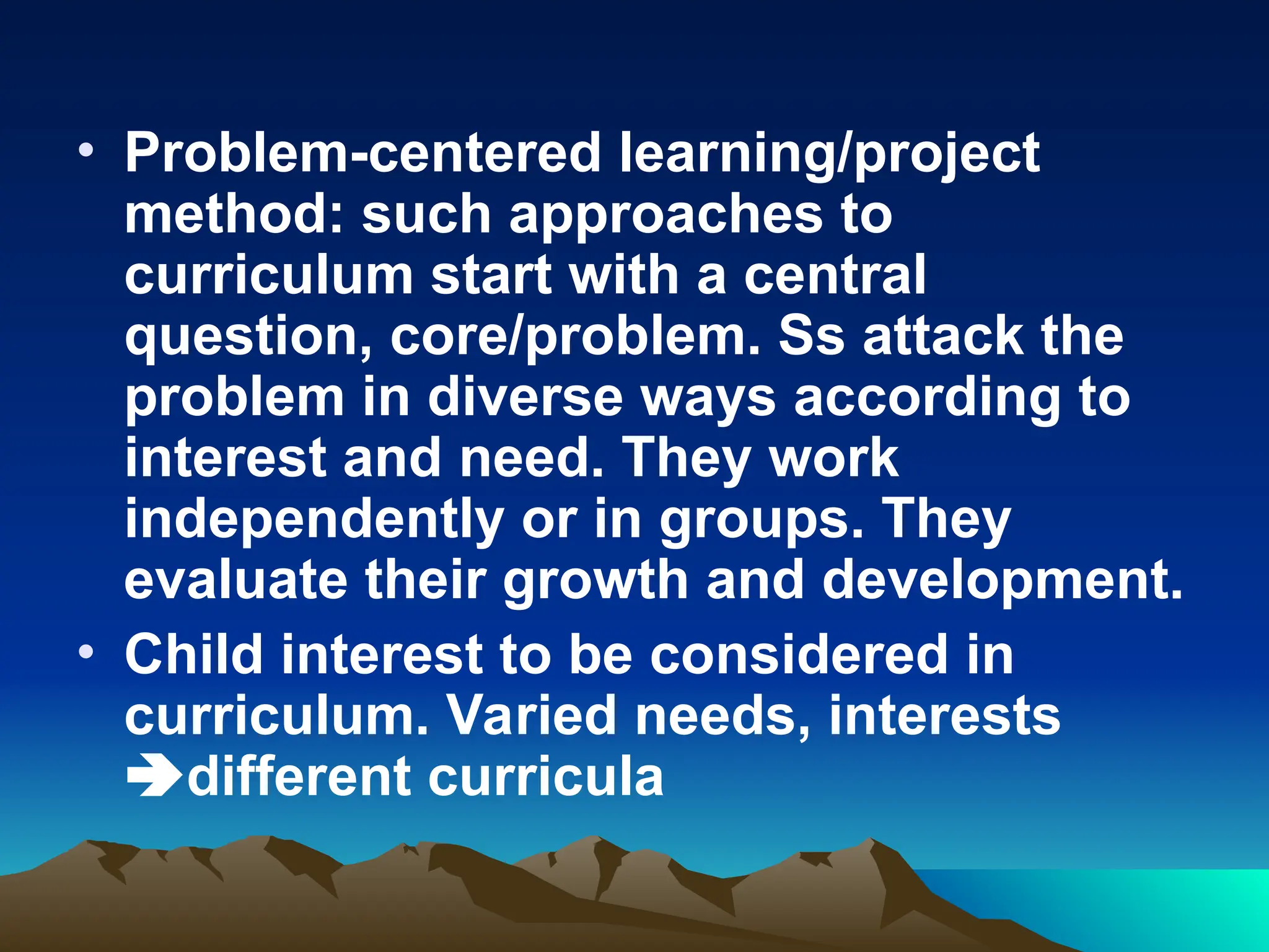 • Problem-centered learning/project
method: such approaches to
curriculum start with a central
question, core/problem. Ss attack the
problem in diverse ways according to
interest and need. They work
independently or in groups. They
evaluate their growth and development.
• Child interest to be considered in
curriculum. Varied needs, interests
different curricula
 