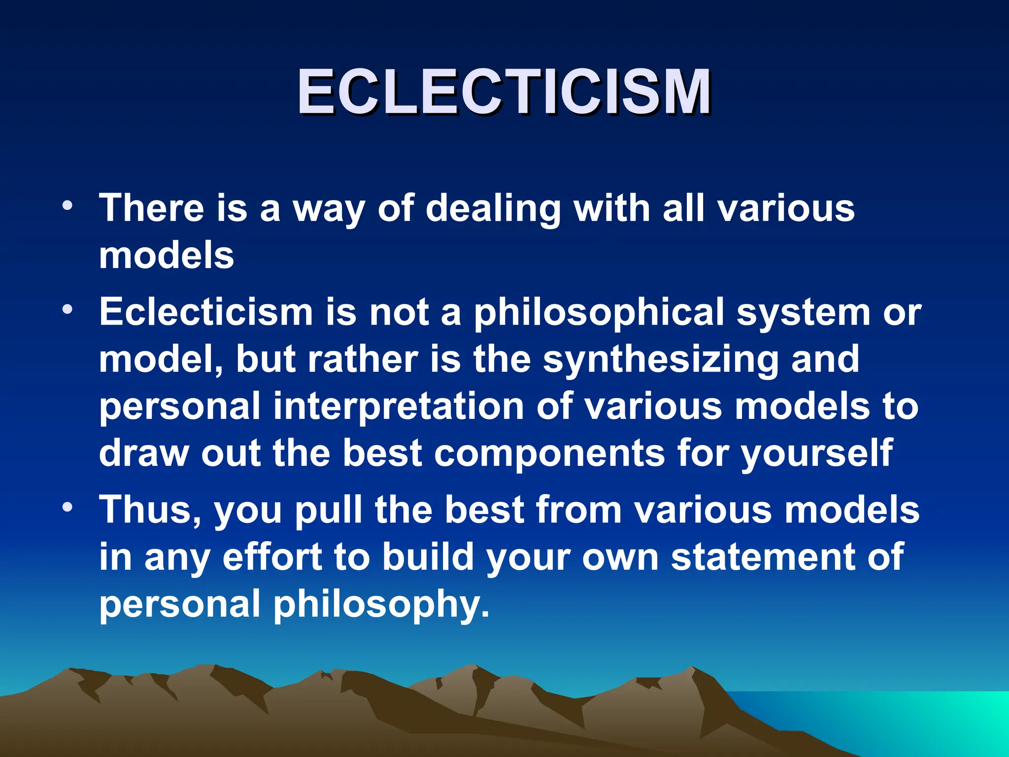 ECLECTICISM
ECLECTICISM
• There is a way of dealing with all various
models
• Eclecticism is not a philosophical system or
model, but rather is the synthesizing and
personal interpretation of various models to
draw out the best components for yourself
• Thus, you pull the best from various models
in any effort to build your own statement of
personal philosophy.
 