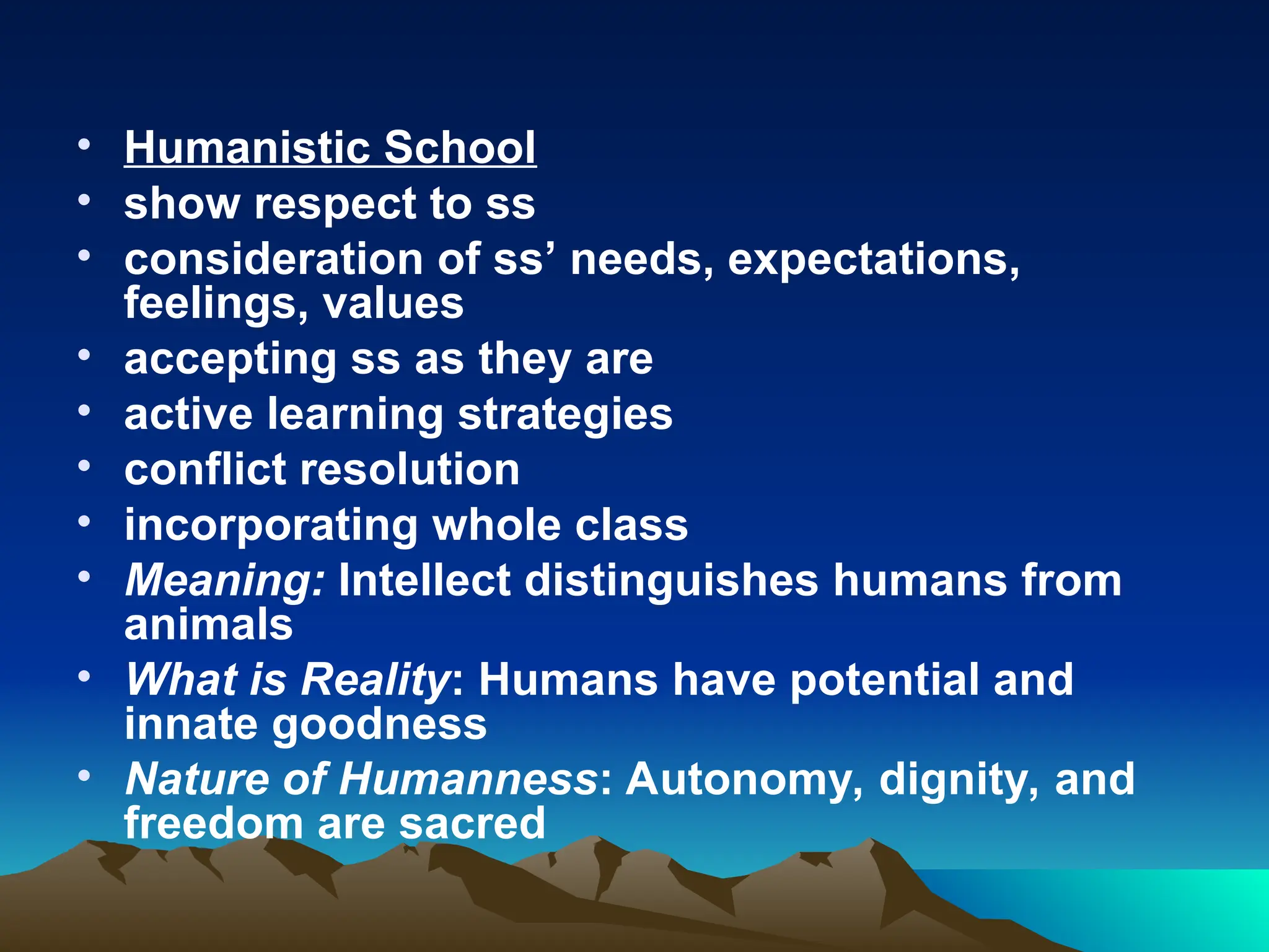 • Humanistic School
• show respect to ss
• consideration of ss’ needs, expectations,
feelings, values
• accepting ss as they are
• active learning strategies
• conflict resolution
• incorporating whole class
• Meaning: Intellect distinguishes humans from
animals
• What is Reality: Humans have potential and
innate goodness
• Nature of Humanness: Autonomy, dignity, and
freedom are sacred
 