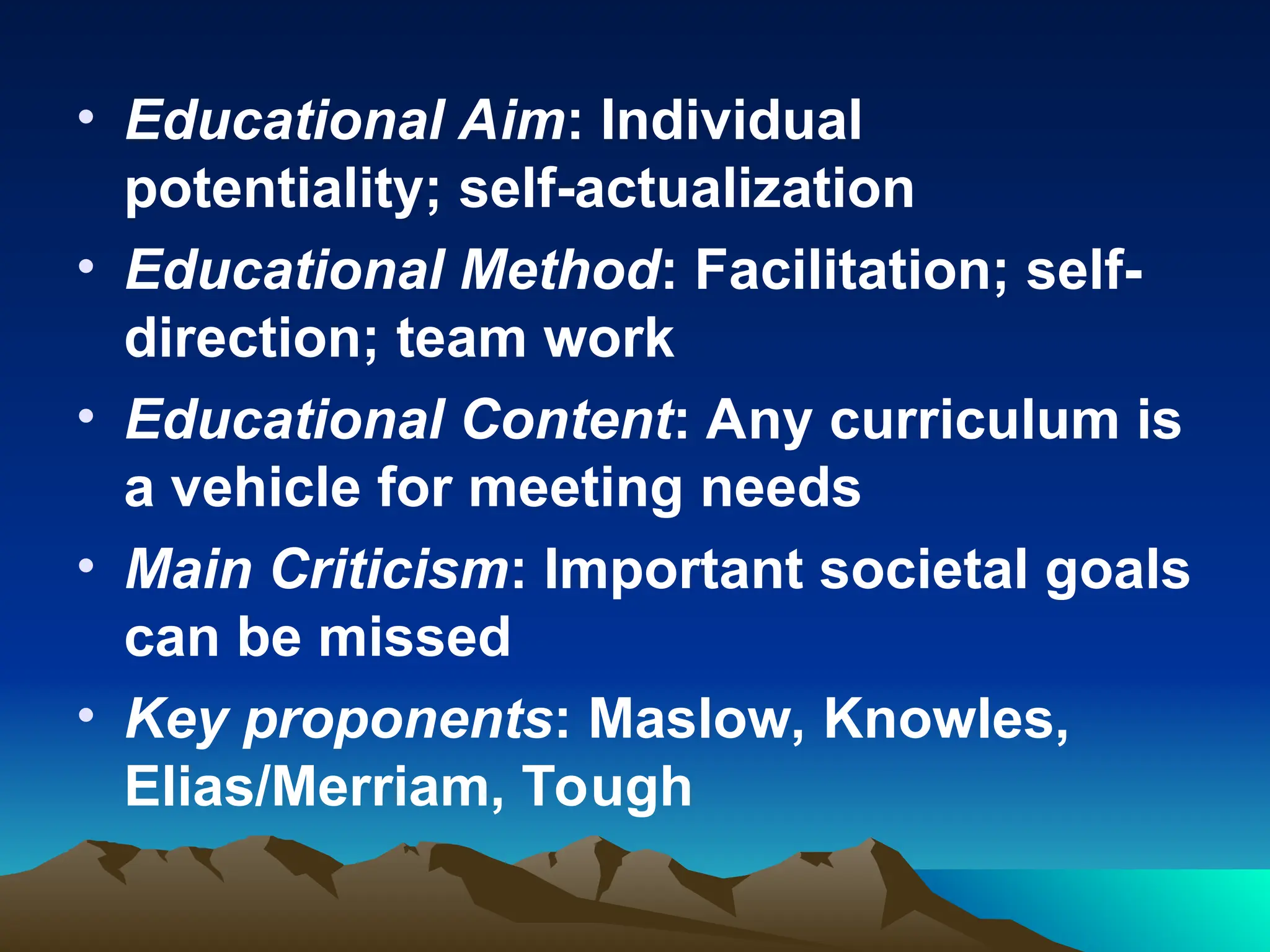 • Educational Aim: Individual
potentiality; self-actualization
• Educational Method: Facilitation; self-
direction; team work
• Educational Content: Any curriculum is
a vehicle for meeting needs
• Main Criticism: Important societal goals
can be missed
• Key proponents: Maslow, Knowles,
Elias/Merriam, Tough
 