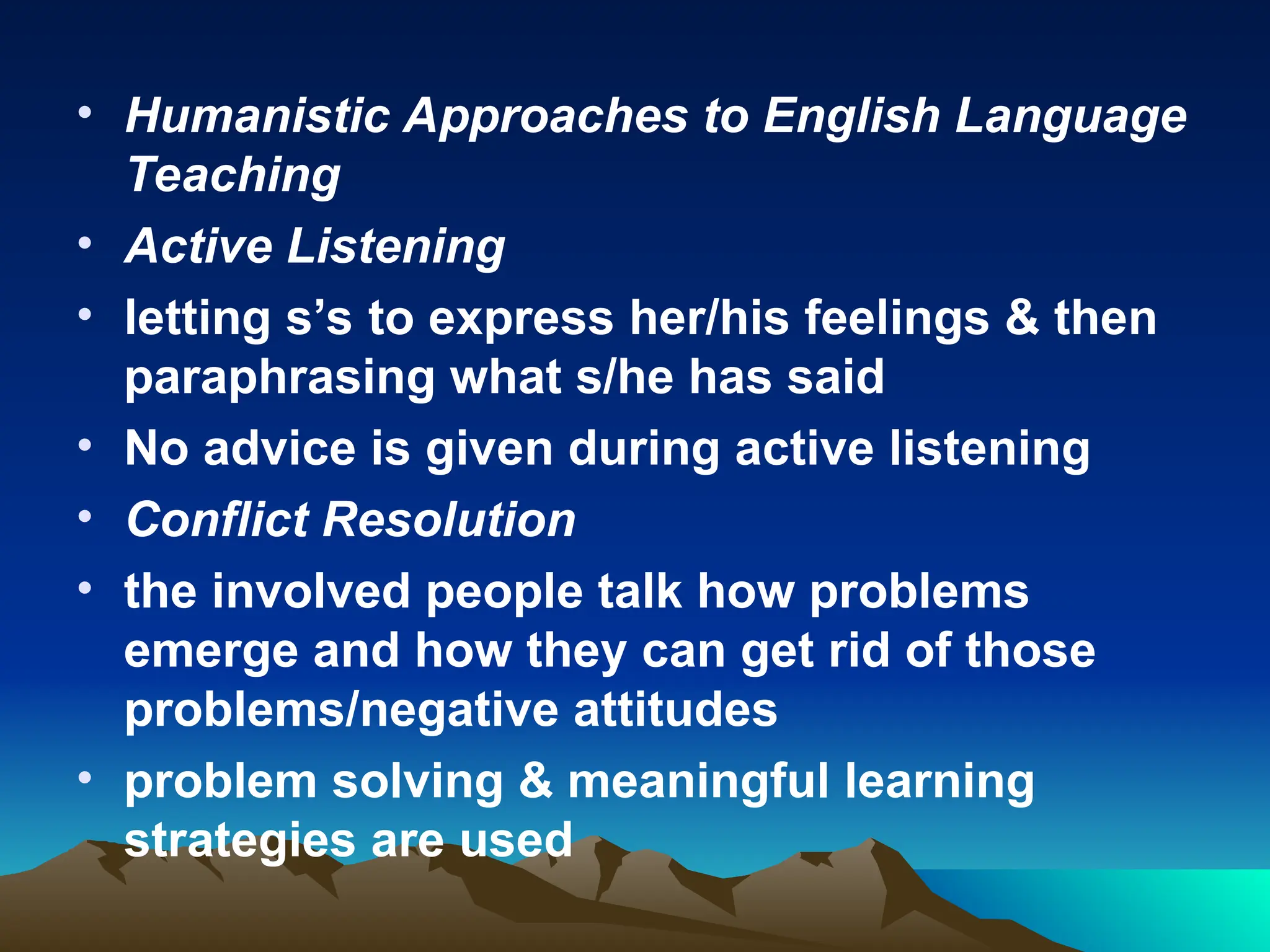 • Humanistic Approaches to English Language
Teaching
• Active Listening
• letting s’s to express her/his feelings & then
paraphrasing what s/he has said
• No advice is given during active listening
• Conflict Resolution
• the involved people talk how problems
emerge and how they can get rid of those
problems/negative attitudes
• problem solving & meaningful learning
strategies are used
 