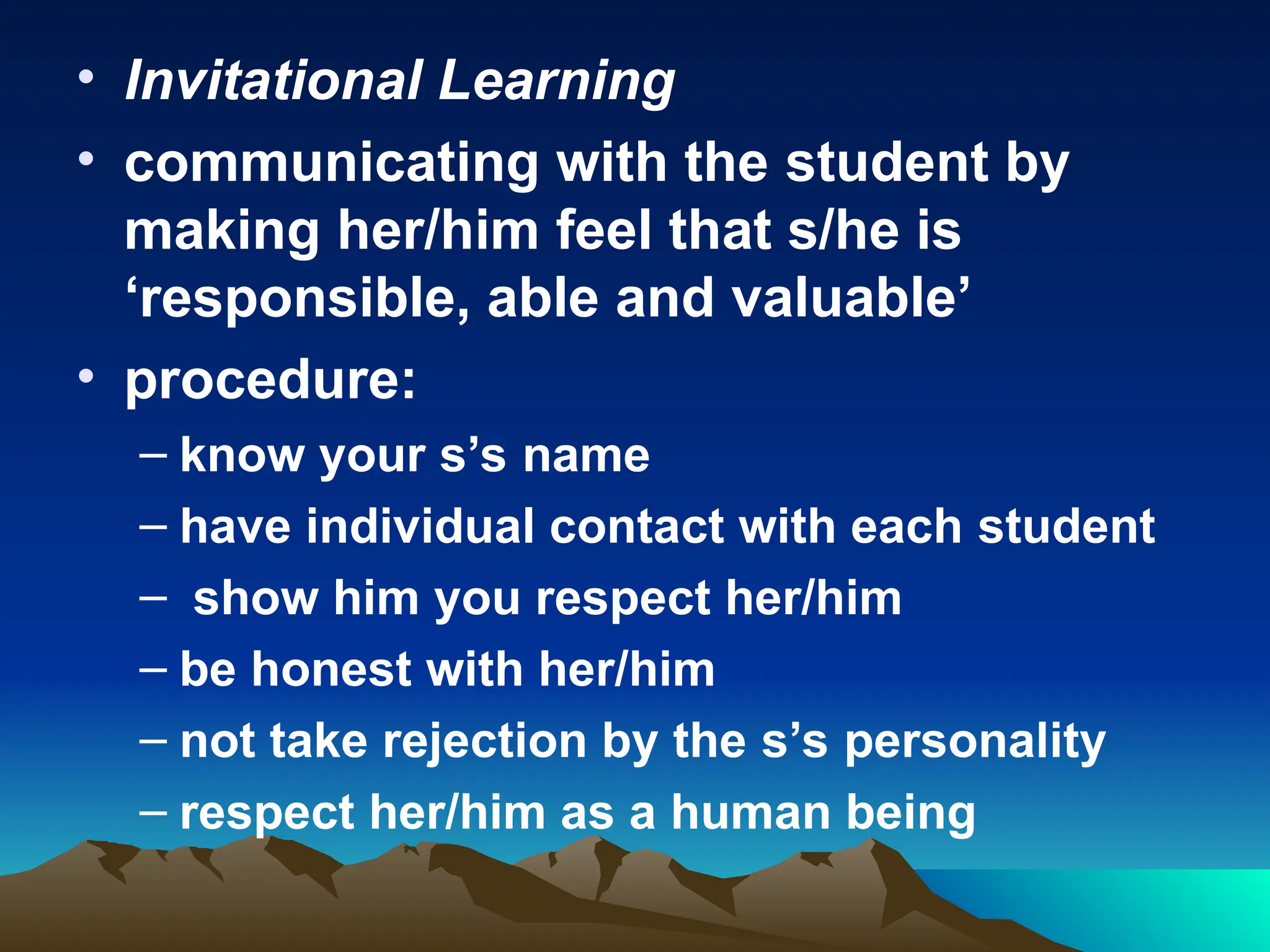 • Invitational Learning
• communicating with the student by
making her/him feel that s/he is
‘responsible, able and valuable’
• procedure:
– know your s’s name
– have individual contact with each student
– show him you respect her/him
– be honest with her/him
– not take rejection by the s’s personality
– respect her/him as a human being
 