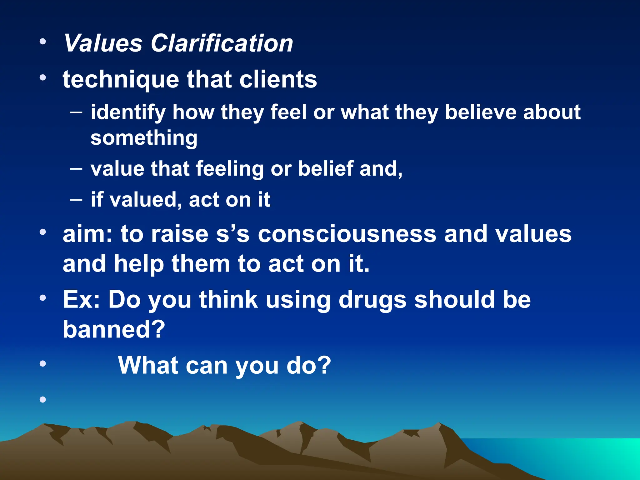 • Values Clarification
• technique that clients
– identify how they feel or what they believe about
something
– value that feeling or belief and,
– if valued, act on it
• aim: to raise s’s consciousness and values
and help them to act on it.
• Ex: Do you think using drugs should be
banned?
• What can you do?
•
 