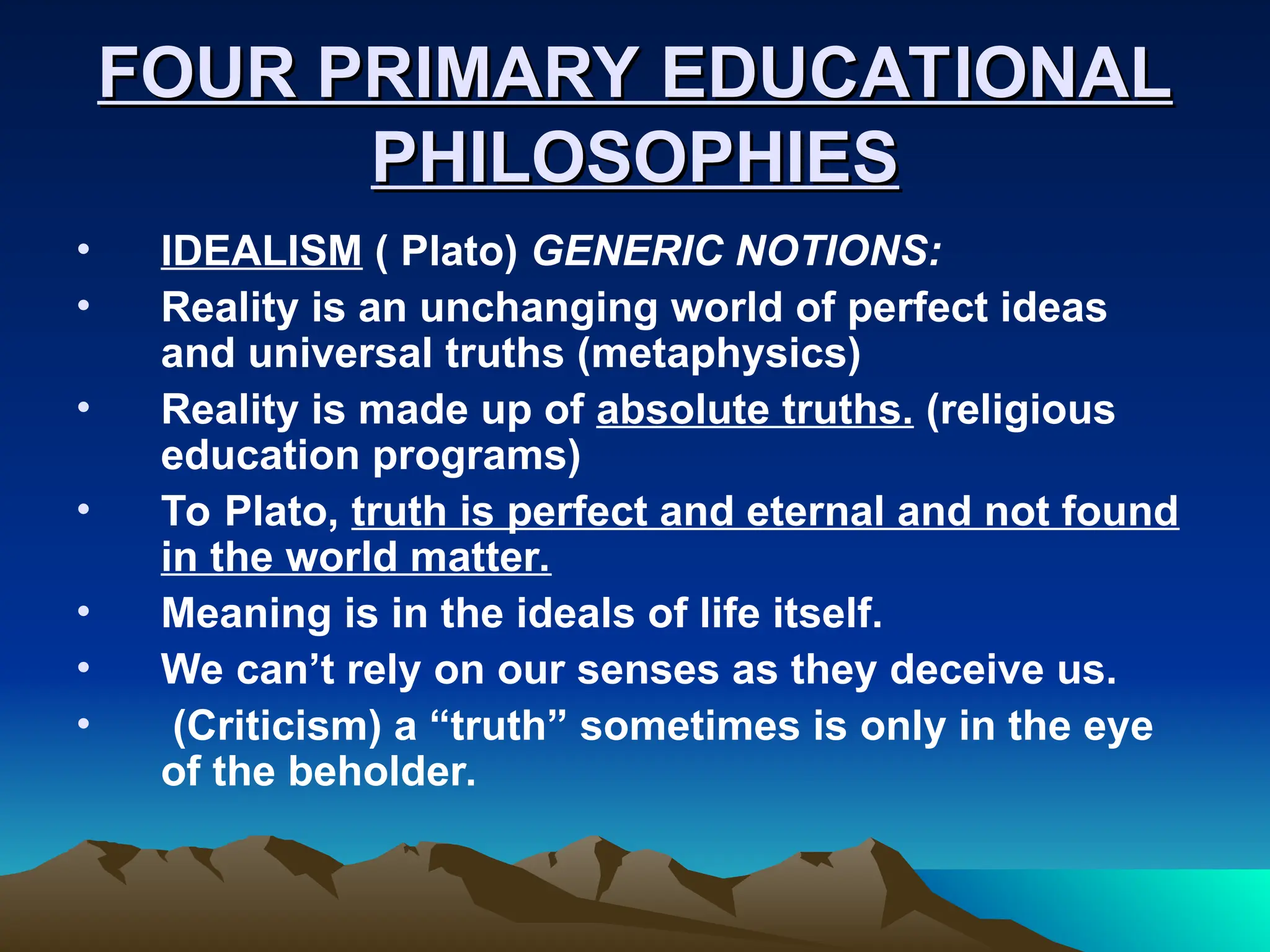 FOUR PRIMARY EDUCATIONAL
FOUR PRIMARY EDUCATIONAL
PHILOSOPHIES
PHILOSOPHIES
• IDEALISM ( Plato) GENERIC NOTIONS:
• Reality is an unchanging world of perfect ideas
and universal truths (metaphysics)
• Reality is made up of absolute truths. (religious
education programs)
• To Plato, truth is perfect and eternal and not found
in the world matter.
• Meaning is in the ideals of life itself.
• We can’t rely on our senses as they deceive us.
• (Criticism) a “truth” sometimes is only in the eye
of the beholder.
 