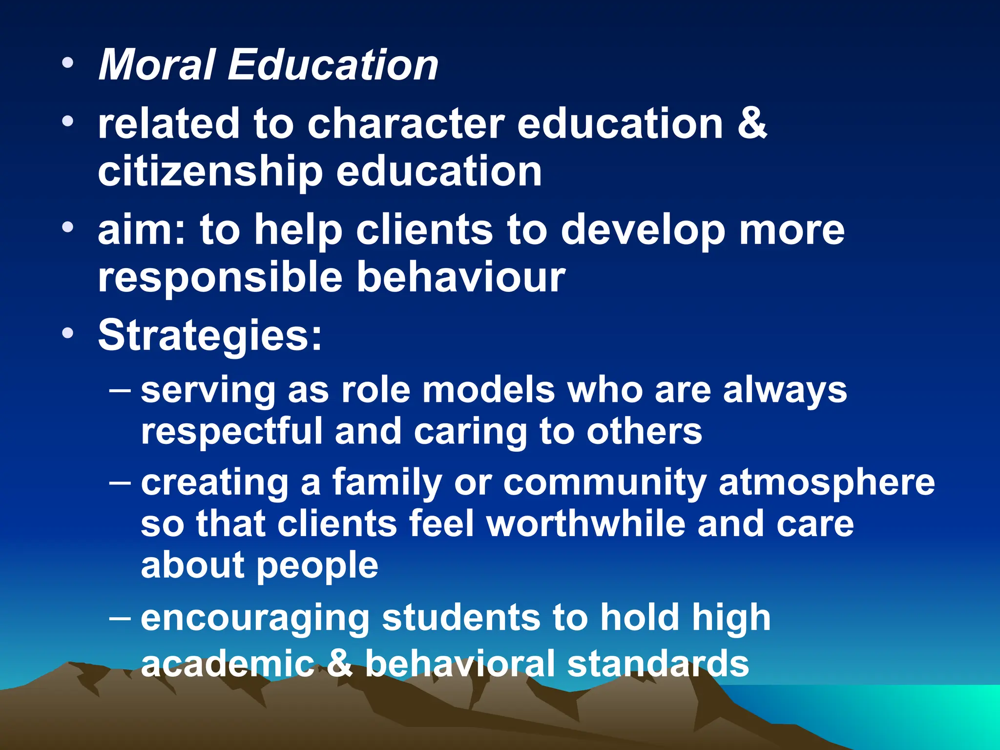 • Moral Education
• related to character education &
citizenship education
• aim: to help clients to develop more
responsible behaviour
• Strategies:
– serving as role models who are always
respectful and caring to others
– creating a family or community atmosphere
so that clients feel worthwhile and care
about people
– encouraging students to hold high
academic & behavioral standards
 