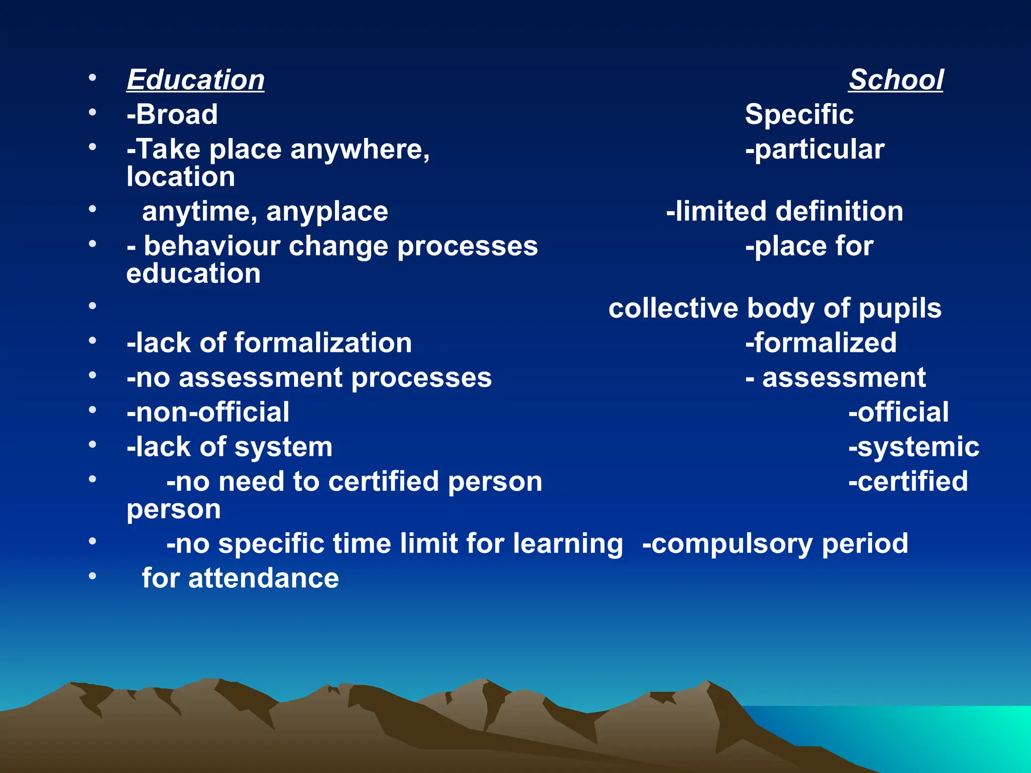 • Education School
• -Broad Specific
• -Take place anywhere, -particular
location
• anytime, anyplace -limited definition
• - behaviour change processes -place for
education
• collective body of pupils
• -lack of formalization -formalized
• -no assessment processes - assessment
• -non-official -official
• -lack of system -systemic
• -no need to certified person -certified
person
• -no specific time limit for learning -compulsory period
• for attendance
 