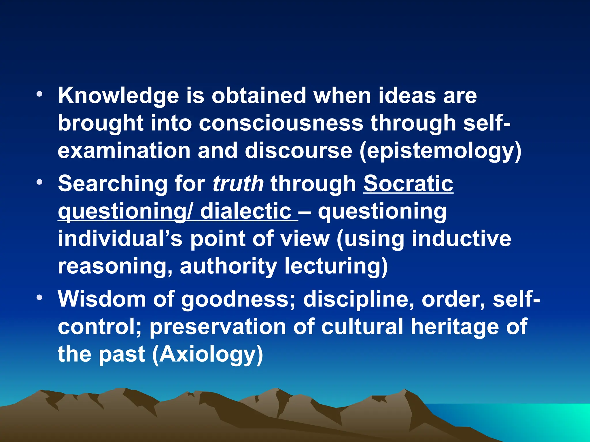 • Knowledge is obtained when ideas are
brought into consciousness through self-
examination and discourse (epistemology)
• Searching for truth through Socratic
questioning/ dialectic – questioning
individual’s point of view (using inductive
reasoning, authority lecturing)
• Wisdom of goodness; discipline, order, self-
control; preservation of cultural heritage of
the past (Axiology)
 