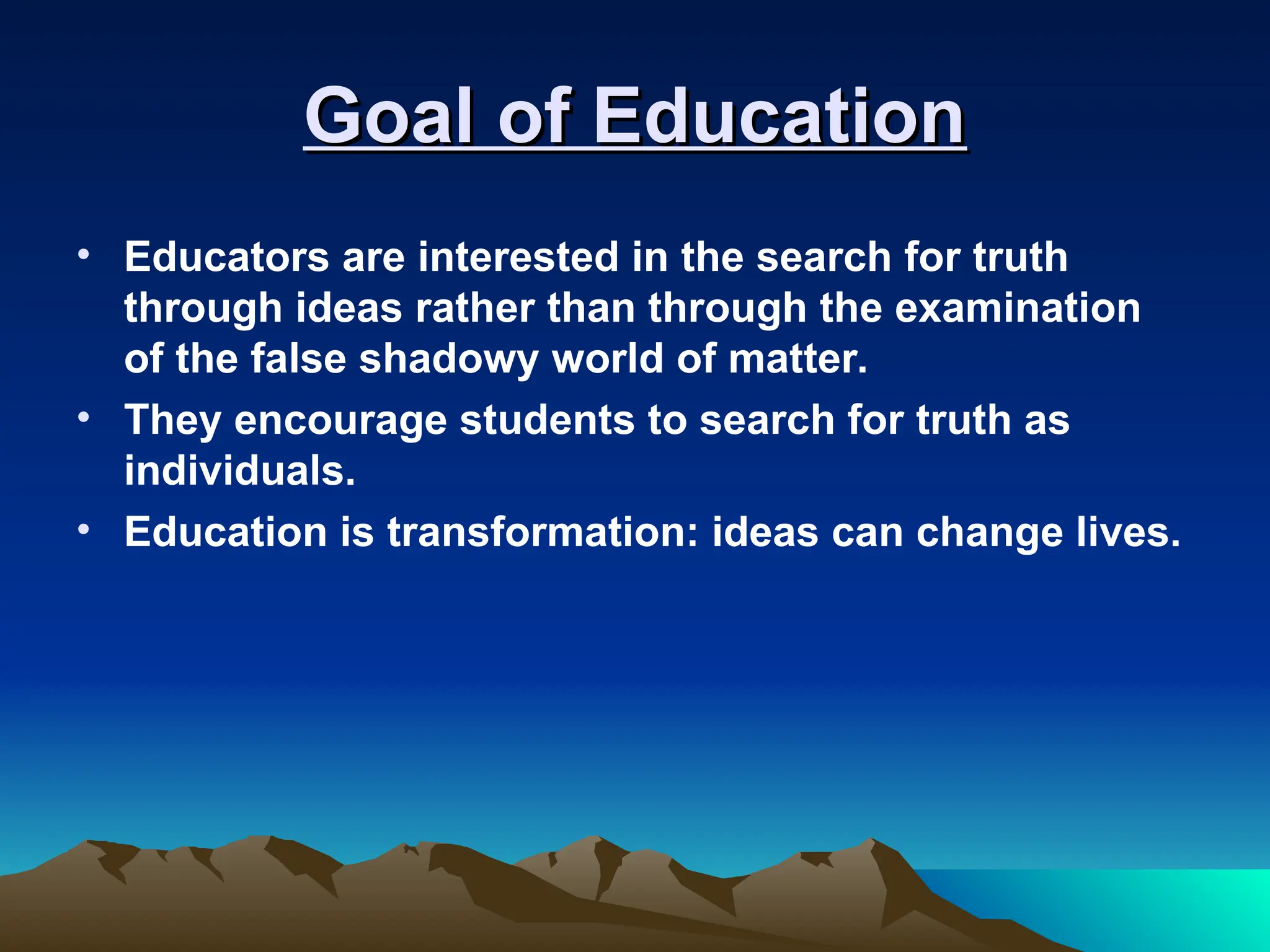 Goal of Education
Goal of Education
• Educators are interested in the search for truth
through ideas rather than through the examination
of the false shadowy world of matter.
• They encourage students to search for truth as
individuals.
• Education is transformation: ideas can change lives.
 