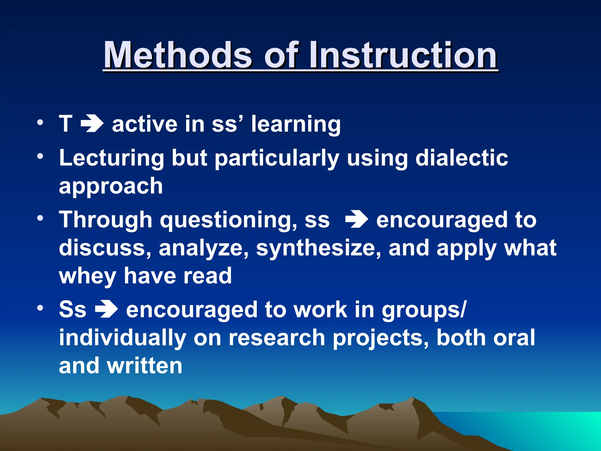 Methods of Instruction
Methods of Instruction
• T  active in ss’ learning
• Lecturing but particularly using dialectic
approach
• Through questioning, ss  encouraged to
discuss, analyze, synthesize, and apply what
whey have read
• Ss  encouraged to work in groups/
individually on research projects, both oral
and written
 