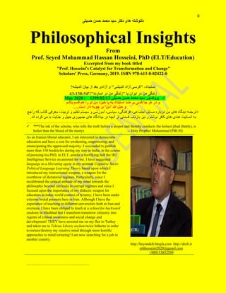 0
‫حسینی‬ ‫حسن‬ ‫محمد‬ ‫سید‬ ‫دکتر‬ ‫های‬ ‫دلنوشته‬
Philosophical Insights
From
Prof. Seyed Mohammad Hassan Hosseini, PhD (ELT/Education)
Excerpted from my book titled
"Prof. Hosseini's Catalyst for Transformation and Change"
Scholars' Press, Germany, 2019. ISBN 978-613-8-82422-0
،‫استبداد‬"‫اندیشی‬ ‫آزاد‬ ‫کرسی‬"!‫اندیشه‬ ‫بیان‬ ‫از‬ ‫بعد‬ ‫آزادی‬ ‫و‬
‫زندگی‬‫من‬‫در‬‫یا‬ ‫ایران‬"‫زندگی‬‫من‬‫در‬‫اسارت‬"!‫؟‬54-831-43
‫پروفسور‬‫حسینی‬ ‫حسن‬ ‫محمد‬ ‫سید‬13/20/83112020 /May
‫باشم‬ ‫قسم‬ ‫هم‬ ‫را‬ ‫او‬ ‫من‬ ‫خیزد‬ ‫پا‬ ‫به‬ ‫استبداد‬ ‫ضد‬ ‫بر‬ ‫کسی‬ ‫جا‬ ‫هر‬ ‫در‬ ‫و‬
‫هللا‬ ‫حبل‬ ‫و‬'‫من‬'‫چوبه‬ ‫بر‬‫است‬ ‫دار‬….
+‫ترجمه‬‫های‬ ‫دیدگاه‬‫من‬‫آموزشی‬ ،‫سیاسی‬ ،‫فرهنگی‬ ،‫اجتماعی‬ ‫مسایل‬ ‫درباره‬‫تربیت‬ ‫و‬ ‫تعلیم‬ ‫سیستم‬ ‫و‬،‫م‬‫عرفی‬‫کتاب‬‫که‬‫راجع‬
‫به‬‫انسانیت‬‫هند‬‫ی‬‫ها‬‫کافر‬ ‫ی‬‫نوشت‬‫م‬‫اند‬ ‫کرده‬ ‫من‬ ‫با‬ ‫جنایت‬ ‫و‬ ‫جهل‬ ‫جمهوری‬ ‫های‬ ‫بیدادگاه‬ ‫در‬ ‫آنچه‬ ‫از‬ ‫قسمتی‬ ‫بازتاب‬ ‫نیز‬ ‫و‬.
.………………………………….…..……
 ***The ink of the scholar, who tells the truth before a despot and thereby conducts the holiest jihad (battle), is
holier than the blood of the martyr. -- Holy Prophet Mohammad (PBUH)
.………………………………….…..……
As an Iranian liberal educator, I am interested in democratic
education and have a zest for awakening, empowering, and
emancipating the oppressed majority. I succeeded to publish
more than 150 bookticles during my stay in India, in the course
of pursuing his PhD, in ELT, amidst a horrifying hell the IRI
Intelligence Service occasioned for me. I have suggested
language as a liberating agent in my seminal Cognitive Socio-
Political Language Learning Theory based upon which I
introduced my instructional weapon, a weapon for the
overthrow of dictatorial regimes. Particularly, since I
recalibrated the critical attitude of my mind towards the
philosophy beyond curricula in corrupt regimes and since I
focused upon the importance of my didactic weapon for
educators in today world context of tyranny, I have been under
extreme brutal pressure here in Iran. Although I have the
experience of teaching in different universities both in Iran and
overseas, I have been obliged to teach at a school for backward
students in Mashhad lest I transform tomorrow citizenry into
Agents of critical awareness and social change and
development! THEY have arrested me on my flee to Turkey
and taken me to Tehran Liberty asylum twice hitherto in order
to torture/destroy my creative mind through more horrific
approaches to mind torturing! I am now searching for a job in
another country.
http://beyondelt.blogfa.com http://drelt.ir
mhhosseini2020@gmail.com
+989153852599
 