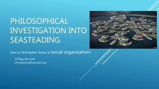 PHILOSOPHICAL
INVESTIGATION INTO
SEASTEADING
How to find better forms of social organization?
- Chhay Lin Lim
chhaylinlim@hotmail.com
 