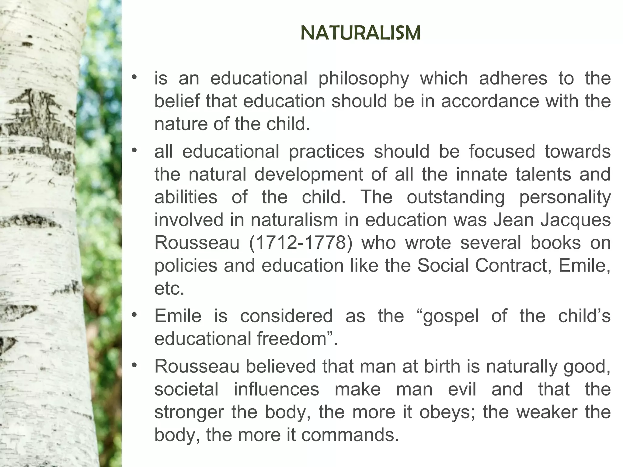 NATURALISM
• is an educational philosophy which adheres to the
belief that education should be in accordance with the
nature of the child.
• all educational practices should be focused towards
the natural development of all the innate talents and
abilities of the child. The outstanding personality
involved in naturalism in education was Jean Jacques
Rousseau (1712-1778) who wrote several books on
policies and education like the Social Contract, Emile,
etc.
• Emile is considered as the “gospel of the child’s
educational freedom”.
• Rousseau believed that man at birth is naturally good,
societal influences make man evil and that the
stronger the body, the more it obeys; the weaker the
body, the more it commands.
 