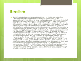 Realism
 Realists believe that reality exists independent of the human mind. The
ultimate reality is the world of physical objects. The focus is on the
body/objects. Truth is objective-what can be observed. Aristotle, a student of
Plato who broke with his mentor's idealist philosophy, is called the father of
both Realism and the scientific method. In this metaphysical view, the aim is
to understand objective reality through "the diligent and unsparing scrutiny of
all observable data." Aristotle believed that to understand an object, its
ultimate form had to be understood, which does not change. For example, a
rose exists whether or not a person is aware of it. A rose can exist in the mind
without being physically present, but ultimately, the rose shares properties with
all other roses and flowers (its form), although one rose may be red and
another peach colored. Aristotle also was the first to teach logic as a formal
discipline in order to be able to reason about physical events and aspects.
The exercise of rational thought is viewed as the ultimate purpose for
humankind. The Realist curriculum emphasizes the subject matter of the
physical world, particularly science and mathematics. The teacher organizes
and presents content systematically within a discipline, demonstrating use of
criteria in making decisions. Teaching methods focus on mastery of facts and
basic skills through demonstration and recitation. Students must also
demonstrate the ability to think critically and scientifically, using observation
and experimentation. Curriculum should be scientifically approached,
standardized, and distinct-discipline based. Character is developed through
training in the rules of conduct.
 