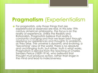 Pragmatism (Experientialism
 For pragmatists, only those things that are
experienced or observed are real. In this late 19th
century American philosophy, the focus is on the
reality of experience. Unlike the Realists and
Rationalists, Pragmatists believe that reality is
constantly changing and that we learn best through
applying our experiences and thoughts to problems,
as they arise. The universe is dynamic and evolving, a
"becoming" view of the world. There is no absolute
and unchanging truth, but rather, truth is what works.
Pragmatism is derived from the teaching of Charles
Sanders Peirce (1839-1914), who believed that
thought must produce action, rather than linger in
the mind and lead to indecisiveness.
 