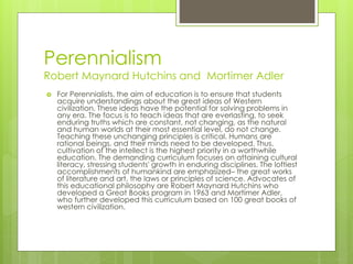 Perennialism
Robert Maynard Hutchins and Mortimer Adler
 For Perennialists, the aim of education is to ensure that students
acquire understandings about the great ideas of Western
civilization. These ideas have the potential for solving problems in
any era. The focus is to teach ideas that are everlasting, to seek
enduring truths which are constant, not changing, as the natural
and human worlds at their most essential level, do not change.
Teaching these unchanging principles is critical. Humans are
rational beings, and their minds need to be developed. Thus,
cultivation of the intellect is the highest priority in a worthwhile
education. The demanding curriculum focuses on attaining cultural
literacy, stressing students' growth in enduring disciplines. The loftiest
accomplishments of humankind are emphasized– the great works
of literature and art, the laws or principles of science. Advocates of
this educational philosophy are Robert Maynard Hutchins who
developed a Great Books program in 1963 and Mortimer Adler,
who further developed this curriculum based on 100 great books of
western civilization.
 