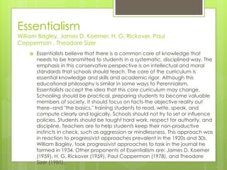 Essentialism
William Bagley, James D. Koerner, H. G. Rickover, Paul
Copperman , Theodore Sizer
 Essentialists believe that there is a common core of knowledge that
needs to be transmitted to students in a systematic, disciplined way. The
emphasis in this conservative perspective is on intellectual and moral
standards that schools should teach. The core of the curriculum is
essential knowledge and skills and academic rigor. Although this
educational philosophy is similar in some ways to Perennialism,
Essentialists accept the idea that this core curriculum may change.
Schooling should be practical, preparing students to become valuable
members of society. It should focus on facts-the objective reality out
there--and "the basics," training students to read, write, speak, and
compute clearly and logically. Schools should not try to set or influence
policies. Students should be taught hard work, respect for authority, and
discipline. Teachers are to help students keep their non-productive
instincts in check, such as aggression or mindlessness. This approach was
in reaction to progressivist approaches prevalent in the 1920s and 30s.
William Bagley, took progressivist approaches to task in the journal he
formed in 1934. Other proponents of Essentialism are: James D. Koerner
(1959), H. G. Rickover (1959), Paul Copperman (1978), and Theodore
Sizer (1985).
 