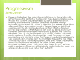 Progressivism
John Dewey
 Progressivists believe that education should focus on the whole child,
rather than on the content or the teacher. This educational philosophy
stresses that students should test ideas by active experimentation.
Learning is rooted in the questions of learners that arise through
experiencing the world. It is active, not passive. The learner is a problem
solver and thinker who makes meaning through his or her individual
experience in the physical and cultural context. Effective teachers
provide experiences so that students can learn by doing. Curriculum
content is derived from student interests and questions. The scientific
method is used by progressivist educators so that students can study
matter and events systematically and first hand. The emphasis is on
process-how one comes to know. The Progressive education philosophy
was established in America from the mid 1920s through the mid 1950s.
John Dewey was its foremost proponent. One of his tenets was that the
school should improve the way of life of our citizens through
experiencing freedom and democracy in schools. Shared decision
making, planning of teachers with students, student-selected topics are
all aspects. Books are tools, rather than authority.
 