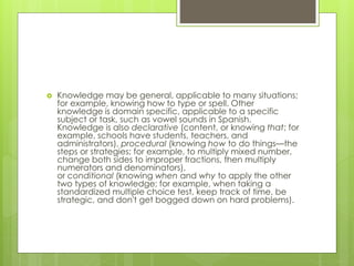 Knowledge may be general, applicable to many situations;
for example, knowing how to type or spell. Other
knowledge is domain specific, applicable to a specific
subject or task, such as vowel sounds in Spanish.
Knowledge is also declarative (content, or knowing that; for
example, schools have students, teachers, and
administrators), procedural (knowing how to do things—the
steps or strategies; for example, to multiply mixed number,
change both sides to improper fractions, then multiply
numerators and denominators),
or conditional (knowing when and why to apply the other
two types of knowledge; for example, when taking a
standardized multiple choice test, keep track of time, be
strategic, and don't get bogged down on hard problems).
 