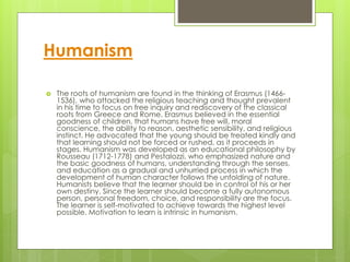 Humanism
 The roots of humanism are found in the thinking of Erasmus (1466-
1536), who attacked the religious teaching and thought prevalent
in his time to focus on free inquiry and rediscovery of the classical
roots from Greece and Rome. Erasmus believed in the essential
goodness of children, that humans have free will, moral
conscience, the ability to reason, aesthetic sensibility, and religious
instinct. He advocated that the young should be treated kindly and
that learning should not be forced or rushed, as it proceeds in
stages. Humanism was developed as an educational philosophy by
Rousseau (1712-1778) and Pestalozzi, who emphasized nature and
the basic goodness of humans, understanding through the senses,
and education as a gradual and unhurried process in which the
development of human character follows the unfolding of nature.
Humanists believe that the learner should be in control of his or her
own destiny. Since the learner should become a fully autonomous
person, personal freedom, choice, and responsibility are the focus.
The learner is self-motivated to achieve towards the highest level
possible. Motivation to learn is intrinsic in humanism.
 