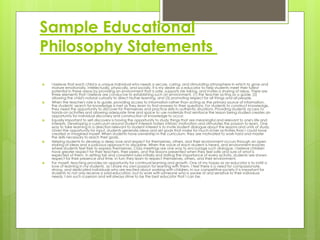 Sample Educational
Philosophy Statements
 I believe that each child is a unique individual who needs a secure, caring, and stimulating atmosphere in which to grow and
mature emotionally, intellectually, physically, and socially. It is my desire as a educator to help students meet their fullest
potential in these areas by providing an environment that is safe, supports risk-taking, and invites a sharing of ideas. There are
three elements that I believe are conducive to establishing such an environment, (1) the teacher acting as a guide, (2)
allowing the child's natural curiosity to direct his/her learning, and (3) promoting respect for all things and all people.
 When the teacher's role is to guide, providing access to information rather than acting as the primary source of information,
the students' search for knowledge is met as they learn to find answers to their questions. For students to construct knowledge,
they need the opportunity to discover for themselves and practice skills in authentic situations. Providing students access to
hands-on activities and allowing adequate time and space to use materials that reinforce the lesson being studied creates an
opportunity for individual discovery and construction of knowledge to occur.
 Equally important to self-discovery is having the opportunity to study things that are meaningful and relevant to one's life and
interests. Developing a curriculum around student interests fosters intrinsic motivation and stimulates the passion to learn. One
way to take learning in a direction relevant to student interest is to invite student dialogue about the lessons and units of study.
Given the opportunity for input, students generate ideas and set goals that make for much richer activities than I could have
created or imagined myself. When students have ownership in the curriculum, they are motivated to work hard and master
the skills necessary to reach their goals.
 Helping students to develop a deep love and respect for themselves, others, and their environment occurs through an open
sharing of ideas and a judicious approach to discipline. When the voice of each student is heard, and environment evolves
where students feel free to express themselves. Class meetings are one way to encourage such dialogue. I believe children
have greater respect for their teachers, their peers, and the lessons presented when they feel safe and sure of what is
expected of them. In setting fair and consistent rules initially and stating the importance of every activity, students are shown
respect for their presence and time. In turn they learn to respect themselves, others, and their environment.
 For myself, teaching provides an opportunity for continual learning and growth. One of my hopes as an educator is to instill a
love of learning in my students, as I share my own passion for learning with them. I feel there is a need for compassionate,
strong, and dedicated individuals who are excited about working with children. In our competitive society it is important for
students to not only receive a solid education, but to work with someone who is aware of and sensitive to their individual
needs. I am such a person and will always strive to be the best educator that I can be.
 