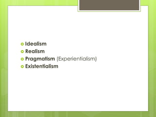  Idealism
 Realism
 Pragmatism (Experientialism)
 Existentialism
 