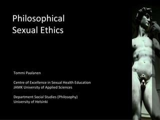 Philosophical
Sexual Ethics



Tommi Paalanen

Centre of Excellence in Sexual Health Education
JAMK University of Applied Sciences

Department Social Studies (Philosophy)
University of Helsinki
 