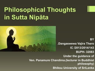 Philosophical Thoughts
in Sutta Nipāta
BY
Ven .Dangaswewa Vajira Thero
lC /2013/2014/143
BUPH- 32083
Under the guidance of
Ven. Panamure Chandima.(lecturer in Buddhist
philosophy)
Bhiksu University of SriLanka
 