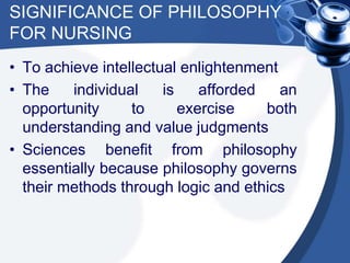 SIGNIFICANCE OF PHILOSOPHY
FOR NURSING
• To achieve intellectual enlightenment
• The individual is afforded an
opportunity to exercise both
understanding and value judgments
• Sciences benefit from philosophy
essentially because philosophy governs
their methods through logic and ethics
 