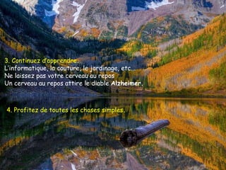 3. Continuez d’apprendre .   L’informatique, la couture, le jardinage, etc...  Ne laissez pas votre cerveau au repos  Un cerveau au repos attire le diable  Alzheimer.  4. Profitez de toutes les choses simples .   