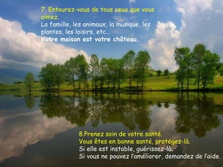 7. Entourez-vous de tous ceux que vous aimez.  La famille, les animaux, la musique, les plantes, les loisirs, etc… Votre maison est votre château. 8.Prenez soin de votre santé. Vous êtes en bonne santé, protégez-là. Si elle est instable, guérissez-là. Si vous ne pouvez l’améliorer, demandez de l’aide. 