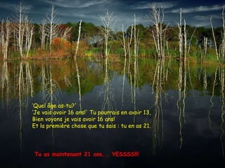 ‘ Quel âge as-tu?'  ‘ Je vais avoir 16 ans!' Tu pourrais en avoir 13,  Bien voyons je vais avoir 16 ans! Et la première chose que tu sais : tu en as 21.  Tu as maintenant 21 ans... YESSSS!!!  