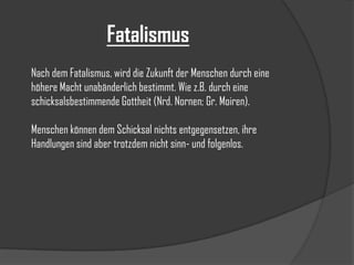 Fatalismus
Nach dem Fatalismus, wird die Zukunft der Menschen durch eine
höhere Macht unabänderlich bestimmt. Wie z.B. durch eine
schicksalsbestimmende Gottheit (Nrd. Nornen; Gr. Moiren).
Menschen können dem Schicksal nichts entgegensetzen, ihre
Handlungen sind aber trotzdem nicht sinn- und folgenlos.

 