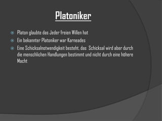 Platoniker




Platon glaubte das Jeder freien Willen hat
Ein bekannter Platoniker war Karneades
Eine Schicksalnotwendigkeit besteht, das Schicksal wird aber durch
die menschlichen Handlungen bestimmt und nicht durch eine höhere
Macht

 