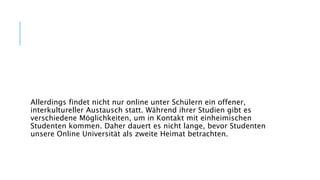 Allerdings findet nicht nur online unter Schülern ein offener,
interkultureller Austausch statt. Während ihrer Studien gibt es
verschiedene Möglichkeiten, um in Kontakt mit einheimischen
Studenten kommen. Daher dauert es nicht lange, bevor Studenten
unsere Online Universität als zweite Heimat betrachten.
 