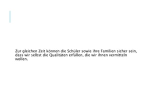 Zur gleichen Zeit können die Schüler sowie ihre Familien sicher sein,
dass wir selbst die Qualitäten erfüllen, die wir ihnen vermitteln
wollen.
 