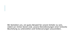 Wir bemühen uns, ein gutes Beispiel für unsere Schüler zu sein,
indem wir immer bereit sind, unsere Dienstleistungen einer kritische
Beurteilung zu unterziehen und Verbesserungen anzustreben.
 