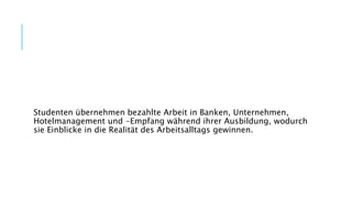 Studenten übernehmen bezahlte Arbeit in Banken, Unternehmen,
Hotelmanagement und -Empfang während ihrer Ausbildung, wodurch
sie Einblicke in die Realität des Arbeitsalltags gewinnen.
 